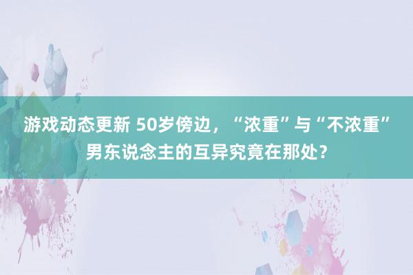 游戏动态更新 50岁傍边，“浓重”与“不浓重”男东说念主的互异究竟在那处？