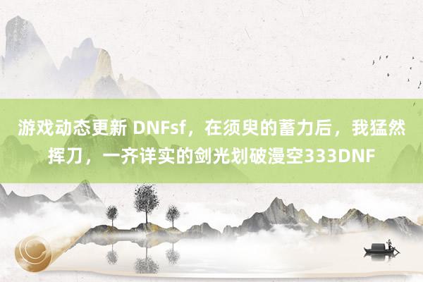 游戏动态更新 DNFsf，在须臾的蓄力后，我猛然挥刀，一齐详实的剑光划破漫空333DNF