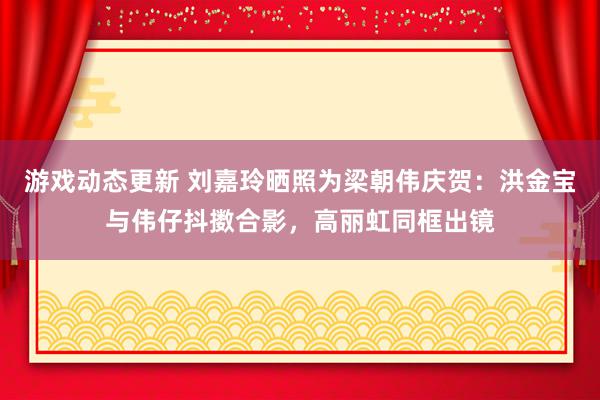 游戏动态更新 刘嘉玲晒照为梁朝伟庆贺：洪金宝与伟仔抖擞合影，高丽虹同框出镜