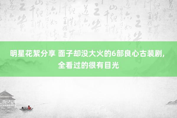 明星花絮分享 面子却没大火的6部良心古装剧, 全看过的很有目光