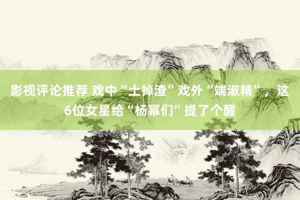 影视评论推荐 戏中“土掉渣”戏外“端淑精”，这6位女星给“杨幂们”提了个醒