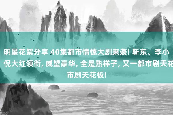 明星花絮分享 40集都市情愫大剧来袭! 靳东、李小冉、倪大红领衔, 威望豪华, 全是熟样子, 又一都市剧天花板!