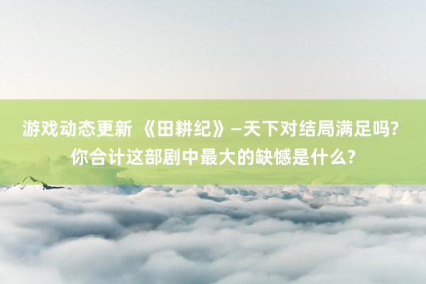 游戏动态更新 《田耕纪》—天下对结局满足吗? 你合计这部剧中最大的缺憾是什么?