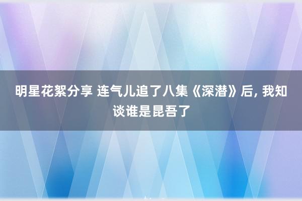 明星花絮分享 连气儿追了八集《深潜》后, 我知谈谁是昆吾了