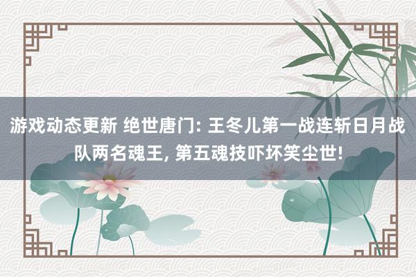 游戏动态更新 绝世唐门: 王冬儿第一战连斩日月战队两名魂王, 第五魂技吓坏笑尘世!