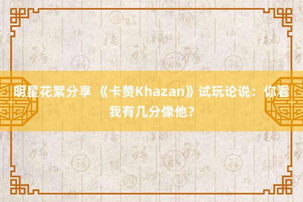 明星花絮分享 《卡赞Khazan》试玩论说：你看我有几分像他？