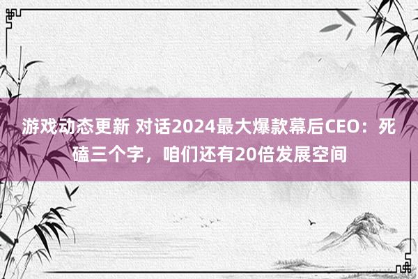 游戏动态更新 对话2024最大爆款幕后CEO：死磕三个字，咱们还有20倍发展空间