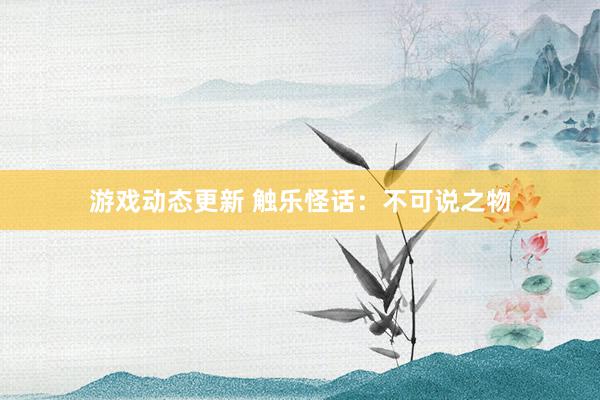 游戏动态更新 触乐怪话：不可说之物