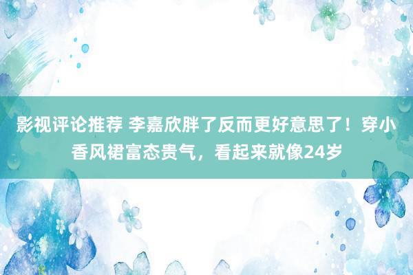 影视评论推荐 李嘉欣胖了反而更好意思了！穿小香风裙富态贵气，看起来就像24岁