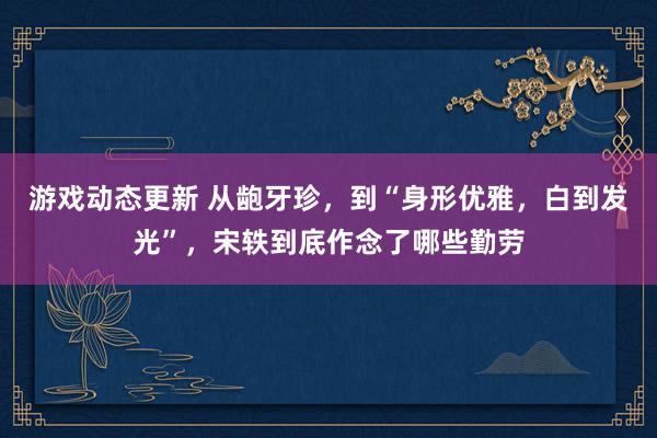 游戏动态更新 从龅牙珍，到“身形优雅，白到发光”，宋轶到底作念了哪些勤劳