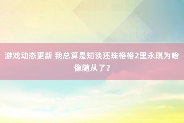 游戏动态更新 我总算是知谈还珠格格2里永琪为啥像随从了？