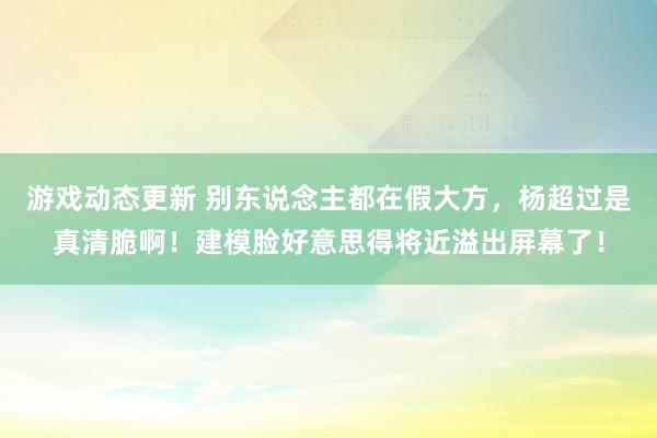 游戏动态更新 别东说念主都在假大方，杨超过是真清脆啊！建模脸好意思得将近溢出屏幕了！