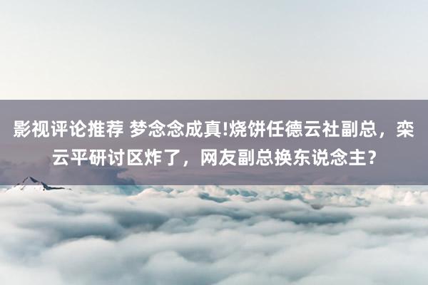 影视评论推荐 梦念念成真!烧饼任德云社副总，栾云平研讨区炸了，网友副总换东说念主？