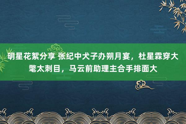 明星花絮分享 张纪中犬子办朔月宴，杜星霖穿大氅太刺目，马云前助理主合手排面大