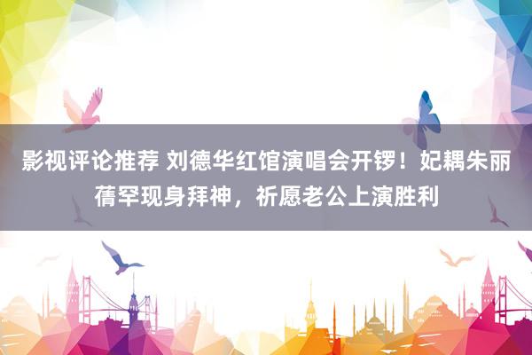 影视评论推荐 刘德华红馆演唱会开锣！妃耦朱丽蒨罕现身拜神，祈愿老公上演胜利