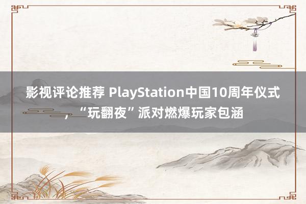 影视评论推荐 PlayStation中国10周年仪式，“玩翻夜”派对燃爆玩家包涵