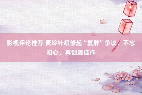 影视评论推荐 贾玲针织修起“复胖”争议，不忘初心，再创造佳作