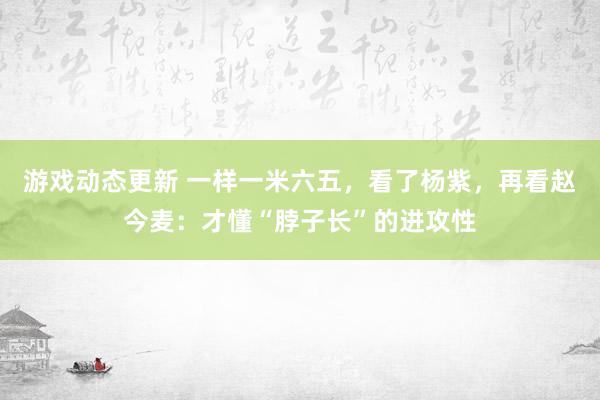 游戏动态更新 一样一米六五，看了杨紫，再看赵今麦：才懂“脖子长”的进攻性