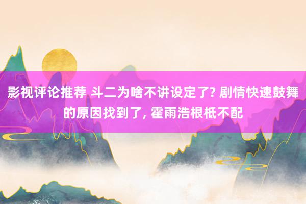 影视评论推荐 斗二为啥不讲设定了? 剧情快速鼓舞的原因找到了, 霍雨浩根柢不配