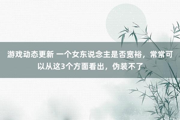 游戏动态更新 一个女东说念主是否宽裕，常常可以从这3个方面看出，伪装不了