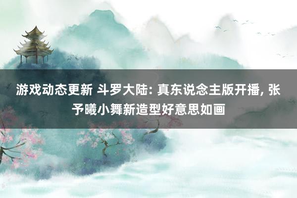 游戏动态更新 斗罗大陆: 真东说念主版开播, 张予曦小舞新造型好意思如画