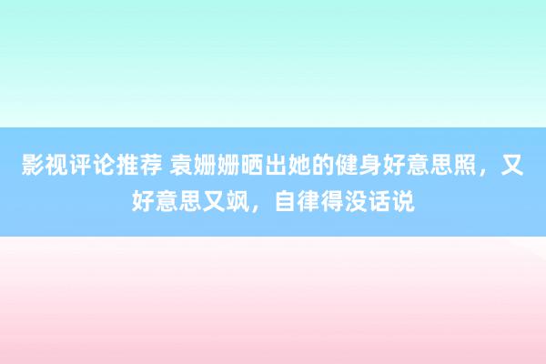 影视评论推荐 袁姗姗晒出她的健身好意思照，又好意思又飒，自律得没话说