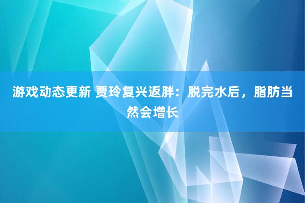 游戏动态更新 贾玲复兴返胖：脱完水后，脂肪当然会增长