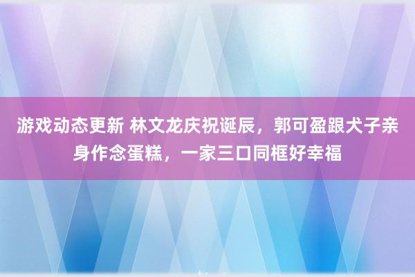 游戏动态更新 林文龙庆祝诞辰，郭可盈跟犬子亲身作念蛋糕，一家三口同框好幸福