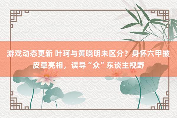 游戏动态更新 叶珂与黄晓明未区分？身怀六甲披皮草亮相，误导“众”东谈主视野