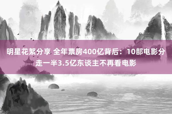 明星花絮分享 全年票房400亿背后：10部电影分走一半3.5亿东谈主不再看电影