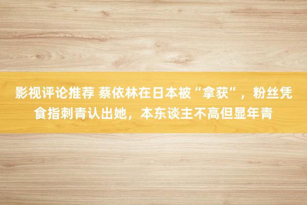 影视评论推荐 蔡依林在日本被“拿获”，粉丝凭食指刺青认出她，本东谈主不高但显年青