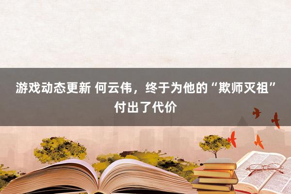 游戏动态更新 何云伟，终于为他的“欺师灭祖”付出了代价