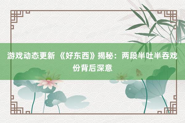 游戏动态更新 《好东西》揭秘：两段半吐半吞戏份背后深意