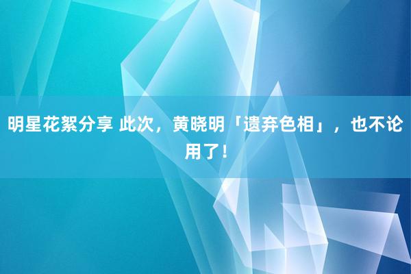 明星花絮分享 此次，黄晓明「遗弃色相」，也不论用了！