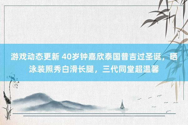 游戏动态更新 40岁钟嘉欣泰国普吉过圣诞，晒泳装照秀白滑长腿，三代同堂超温馨