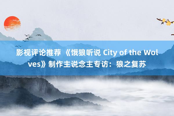 影视评论推荐 《饿狼听说 City of the Wolves》制作主说念主专访：狼之复苏