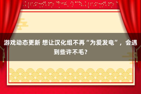 游戏动态更新 想让汉化组不再“为爱发电”，会遇到些许不毛？