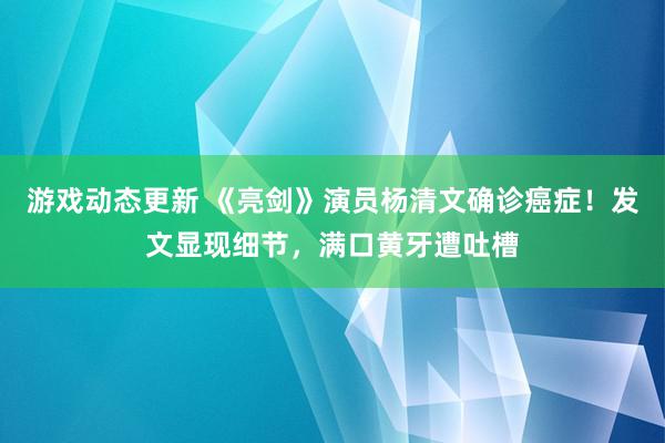 游戏动态更新 《亮剑》演员杨清文确诊癌症！发文显现细节，满口黄牙遭吐槽