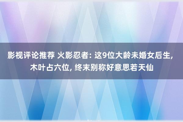 影视评论推荐 火影忍者: 这9位大龄未婚女后生, 木叶占六位, 终末别称好意思若天仙