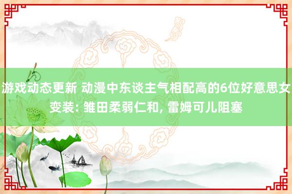 游戏动态更新 动漫中东谈主气相配高的6位好意思女变装: 雏田柔弱仁和, 雷姆可儿阻塞