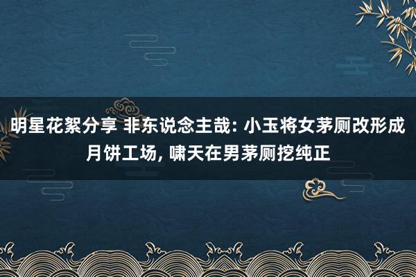 明星花絮分享 非东说念主哉: 小玉将女茅厕改形成月饼工场, 啸天在男茅厕挖纯正