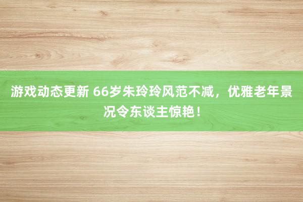 游戏动态更新 66岁朱玲玲风范不减，优雅老年景况令东谈主惊艳！