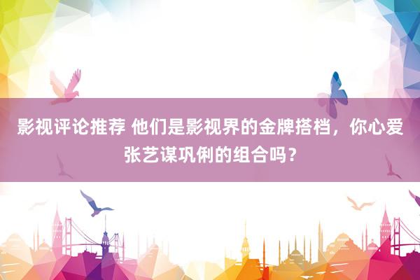 影视评论推荐 他们是影视界的金牌搭档，你心爱张艺谋巩俐的组合吗？