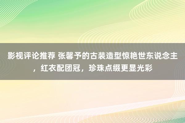 影视评论推荐 张馨予的古装造型惊艳世东说念主，红衣配团冠，珍珠点缀更显光彩