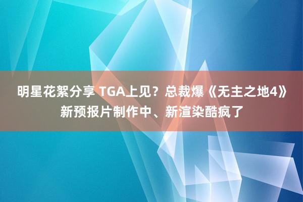 明星花絮分享 TGA上见？总裁爆《无主之地4》新预报片制作中、新渲染酷疯了