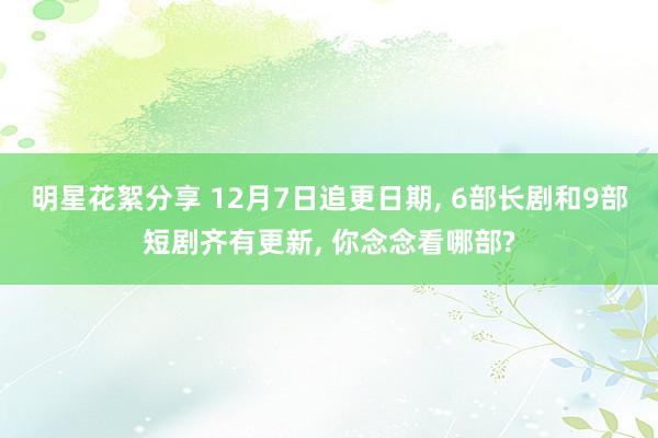 明星花絮分享 12月7日追更日期, 6部长剧和9部短剧齐有更新, 你念念看哪部?