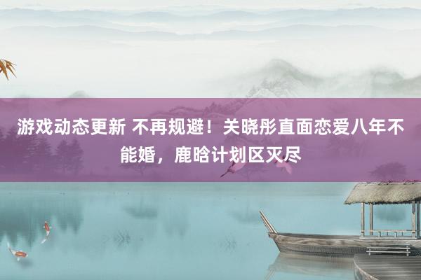 游戏动态更新 不再规避！关晓彤直面恋爱八年不能婚，鹿晗计划区灭尽