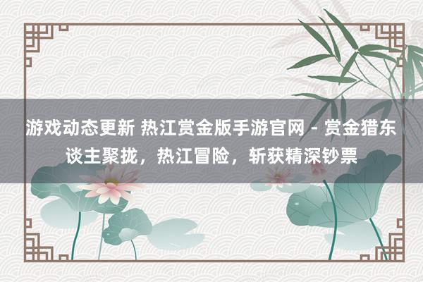 游戏动态更新 热江赏金版手游官网 - 赏金猎东谈主聚拢，热江冒险，斩获精深钞票