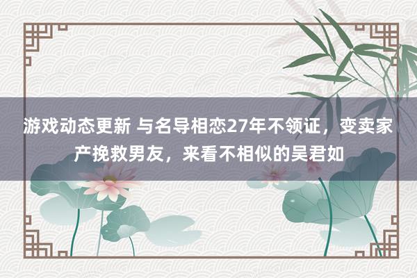 游戏动态更新 与名导相恋27年不领证，变卖家产挽救男友，来看不相似的吴君如