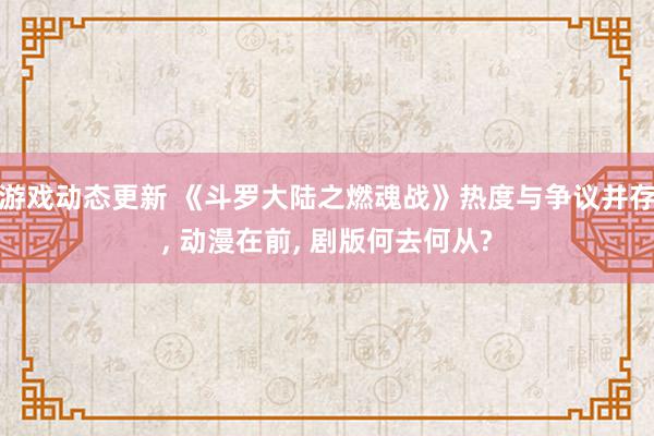 游戏动态更新 《斗罗大陆之燃魂战》热度与争议并存, 动漫在前, 剧版何去何从?